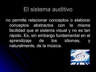 El sistema auditivo no permite relacionar conceptos o elaborar conceptos abstractos con la misma facilidad que el sistema visual y no es tan rápido. Es, sin embargo fundamental en el aprendizaje de los idiomas, y naturalmente, de la música. 
