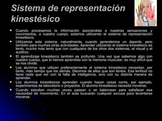 Cuando procesamos la información asociándola a nuestras sensaciones y movimientos, a nuestro cuerpo, estamos utilizando el sistema de representación kinestésico.  Utilizamos este sistema, naturalmente, cuando aprendemos un deporte, pero también para muchas otras actividades. Aprender utilizando el sistema kinestésico es lento, mucho más lento que con cualquiera de los otros dos sistemas, el visual y el auditivo. El aprendizaje kinestésico también es profundo. Una vez que sabemos algo con nuestro cuerpo, que lo hemos aprendido con la memoria muscular, es muy difícil que se nos olvide. Los alumnos que utilizan preferentemente el sistema kinestésico necesitan, por tanto, más tiempo que los demás. Decimos de ellos que son lentos. Esa lentitud no tiene nada que ver con la falta de inteligencia, sino con su distinta manera de aprender. Los alumnos kinestésicos aprenden cuando hacen cosas como, por ejemplo, experimentos de laboratorio o proyectos. El alumno kinestésico necesita moverse. Cuando estudian muchas veces pasean o se balancean para satisfacer esa necesidad de movimiento. En el aula buscarán cualquier excusa para levantarse moverse. Sistema de representación kinestésico 