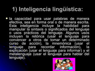 1) Inteligencia lingüística: la capacidad para usar palabras de manera efectiva, sea en forma oral o de manera escrita. Esta inteligencia incluye la habilidad para manipular la sintaxis o significados del lenguaje o usos prácticos del lenguaje. Algunos usos incluyen la retórica (usar el lenguaje para convencer a otros de tomar un determinado curso de acción), la mnemónica (usar el lenguaje para recordar información), la explicación (usar el lenguaje para informar) y el metalenguaje (usar el lenguaje para hablar del lenguaje). 