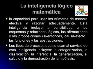 La inteligencia lógico matemática la capacidad para usar los números de manera efectiva y razonar adecuadamente. Esta inteligencia incluye la sensibilidad a los esquemas y relaciones lógicas, las afirmaciones y las proposiciones (si-entonces, causa-efecto), las funciones y las abstracciones. Los tipos de procesos que se usan al servicio de esta inteligencia incluyen: la categorización, la clasificación, la inferencia, la generalización, el cálculo y la demostración de la hipótesis. 