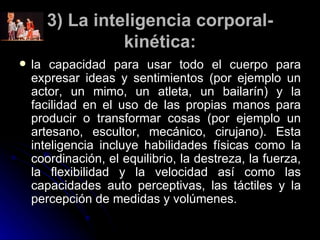 3) La inteligencia corporal-kinética: la capacidad para usar todo el cuerpo para expresar ideas y sentimientos (por ejemplo un actor, un mimo, un atleta, un bailarín) y la facilidad en el uso de las propias manos para producir o transformar cosas (por ejemplo un artesano, escultor, mecánico, cirujano). Esta inteligencia incluye habilidades físicas como la coordinación, el equilibrio, la destreza, la fuerza, la flexibilidad y la velocidad así como las capacidades auto perceptivas, las táctiles y la percepción de medidas y volúmenes. 
