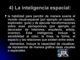 4) La inteligencia espacial: la habilidad para percibir de manera exacta el mundo visual-espacial (por ejemplo un cazador, explorador, guía) y de ejecutar transformaciones sobre esas percepciones (por ejemplo un decorador de interiores, arquitecto, artista, inventor). Esta inteligencia incluye la sensibilidad al color, la línea, la forma, el espacio y las relaciones que existen entre estos elementos. Incluye la capacidad de visualizar, de representar de manera gráfica ideas visuales o espaciales 
