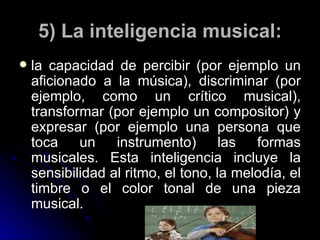 5) La inteligencia musical: la capacidad de percibir (por ejemplo un aficionado a la música), discriminar (por ejemplo, como un crítico musical), transformar (por ejemplo un compositor) y expresar (por ejemplo una persona que toca un instrumento) las formas musicales. Esta inteligencia incluye la sensibilidad al ritmo, el tono, la melodía, el timbre o el color tonal de una pieza musical. 