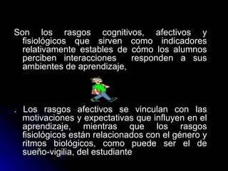 Son los rasgos cognitivos, afectivos y fisiológicos que sirven como indicadores relativamente estables de cómo los alumnos perciben interacciones  responden a sus ambientes de aprendizaje, . Los rasgos afectivos se vinculan con las motivaciones y expectativas que influyen en el aprendizaje, mientras que los rasgos fisiológicos están relacionados con el género y ritmos biológicos, como puede ser el de sueño-vigilia, del estudiante 