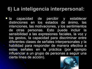 6) La inteligencia interpersonal: la capacidad de percibir y establecer distinciones en los estados de ánimo, las intenciones, las motivaciones, y los sentimientos de otras personas. Esto puede incluir la sensibilidad a las expresiones faciales, la voz y los gestos, la capacidad para discriminar entre diferentes clases de señales interpersonales y la habilidad para responder de manera efectiva a estas señales en la práctica (por ejemplo influenciar a un grupo de personas a seguir una cierta línea de acción). 