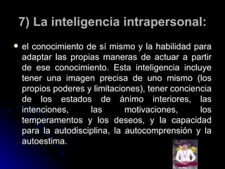 7) La inteligencia intrapersonal: el conocimiento de sí mismo y la habilidad para adaptar las propias maneras de actuar a partir de ese conocimiento. Esta inteligencia incluye tener una imagen precisa de uno mismo (los propios poderes y limitaciones), tener conciencia de los estados de ánimo interiores, las intenciones, las motivaciones, los temperamentos y los deseos, y la capacidad para la autodisciplina, la autocomprensión y la autoestima. 