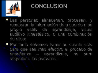 CONCLUSION Las personas almacenan, procesan, y recuperan la información de a cuerdo a su propio estilo de aprendizaje, visual auditivo kinestésico, o una combinación de ellos: Por tanto debemos tomar en cuenta esto para que sea mas efectivo el proceso de enseñanza – aprendizaje, no para etiquetar a las personas. 
