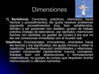 Dimensiones 1) Sensitivos:  Concretos, prácticos, orientados hacia hechos y procedimientos; les gusta resolver problemas siguiendo procedimientos muy bien establecidos; tienden a ser pacientes con detalles; gustan de trabajo práctico (trabajo de laboratorio, por ejemplo); memorizan hechos con facilidad; no gustan de cursos a los que no les ven conexiones inmediatas con el mundo real. Intuitivos:  Conceptuales; innovadores; orientados hacia las teorías y los significados; les gusta innovar y odian la repetición; prefieren descubrir posibilidades y relaciones; pueden comprender rápidamente nuevos conceptos; trabajan bien con abstracciones y formulaciones matemáticas; no gustan de cursos que requieren mucha memorización o cálculos rutinarios. 