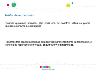 Estilos de aprendizaje: Cuando queremos aprender algo cada uno de nosotros utiliza su propio método o conjunto de estrategias Tenemos tres grandes sistemas para representar mentalmente la información, el sistema de representación  visual, el auditivo y el kinestésico. 