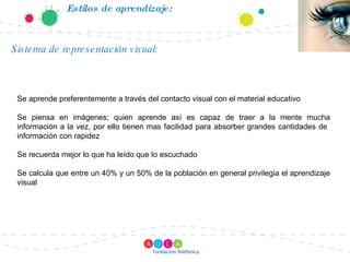 Estilos de aprendizaje: Se aprende preferentemente a través del contacto visual con el material educativo Se piensa en imágenes; quien aprende así es capaz de traer a la mente mucha información a la vez, por ello tienen mas facilidad para absorber grandes cantidades de  información con rapidez Se recuerda mejor lo que ha leído que lo escuchado Se calcula que entre un 40% y un 50% de la población en general privilegia el aprendizaje visual Sistema de representación visual: 