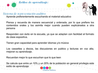 Estilos de aprendizaje: Aprende preferentemente escuchando el material educativo Piensa y recuerda de manera secuencial y ordenada, por lo que prefiere los contenidos orales y los asimila mejor cuando pueden explicárselos a otra persona Responden con éxito en la escuela, ya que se adaptan con facilidad al formato de clase expositiva. Tienen gran capacidad para aprender idiomas y/o música Los cassettes y discos, las discusiones en publico y lecturas en voz alta, mejoran su aprendizaje. Recuerdan mejor lo que escuchan que lo que leen Se calcula que entre un 10% y un 20% de la población en general privilegia este estilo de aprendizaje Sistema de representación auditivo 