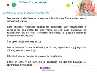 Estilos de aprendizaje: Los alumnos kinestesicos aprenden interactuando físicamente con el material educativo Para aprender necesitan asocial los contenidos con movimientos o sensaciones corporales. De este modo, en una clase expositiva, se balancearan en su silla, intentaran levantarse, la pasaran haciendo garabatos o dibujos, etc. Sus aprendizaje son mas lentos Las actividades físicas, el dibujo y la pintura, experimentos y juegos de rol, mejoran su aprendizaje. Dificultad para almacenar la información académica Entre un 30% y un 50% de la poblacion en general privilegia el aprendizaje kinestesico Sistema de representación kinestesico 