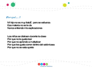 ¿Por qué….? Mi hijo no es muy listo… pero se esfuerza Esa materia no se le da Nunca entiende mis explicaciones Los niños se distraen durante la clase Por que no le gusta leer Por que no aprende a multiplicar Por que les gusta correr dentro del salón/casa Por que no se esta quieto 