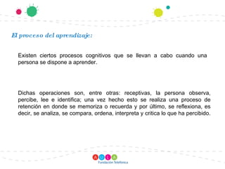 El proceso del aprendizaje: Existen ciertos procesos cognitivos que se llevan a cabo cuando una persona se dispone a aprender. Dichas operaciones son, entre otras: receptivas, la persona observa, percibe, lee e identifica; una vez hecho esto se realiza una proceso de retención en donde se memoriza o recuerda y por último, se reflexiona, es decir, se analiza, se compara, ordena, interpreta y critica lo que ha percibido.  