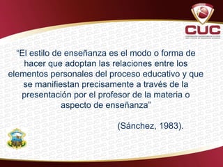 “El estilo de enseñanza es el modo o forma de
hacer que adoptan las relaciones entre los
elementos personales del proceso educativo y que
se manifiestan precisamente a través de la
presentación por el profesor de la materia o
aspecto de enseñanza”
(Sánchez, 1983).
 