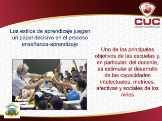 Los estilos de aprendizaje juegan
un papel decisivo en el proceso
enseñanza-aprendizaje
Uno de los principales
objetivos de las escuelas y,
en particular, del docente,
es estimular el desarrollo
de las capacidades
intelectuales, motrices,
afectivas y sociales de los
niños
 