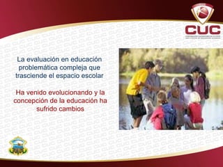 Ha venido evolucionando y la
concepción de la educación ha
sufrido cambios
La evaluación en educación
problemática compleja que
trasciende el espacio escolar
 