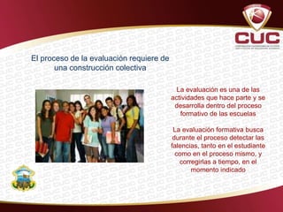 El proceso de la evaluación requiere de
una construcción colectiva
La evaluación es una de las
actividades que hace parte y se
desarrolla dentro del proceso
formativo de las escuelas
La evaluación formativa busca
durante el proceso detectar las
falencias, tanto en el estudiante
como en el proceso mismo, y
corregirlas a tiempo, en el
momento indicado
 