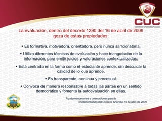 La evaluación, dentro del decreto 1290 del 16 de abril de 2009
goza de estas propiedades:
 Es formativa, motivadora, orientadora, pero nunca sancionatoria.
 Utiliza diferentes técnicas de evaluación y hace triangulación de la
información, para emitir juicios y valoraciones contextualizadas.
 Está centrada en la forma como el estudiante aprende, sin descuidar la
calidad de lo que aprende.
 Es transparente, continua y procesual.
 Convoca de manera responsable a todas las partes en un sentido
democrático y fomenta la autoevaluación en ellas.
Fundamentaciones y orientaciones para la
implementación del Decreto 1290 del 16 de abril de 2009
 