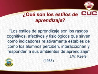 ¿Qué son los estilos de
aprendizaje?
“Los estilos de aprendizaje son los rasgos
cognitivos, afectivos y fisiológicos que sirven
como indicadores relativamente estables de
cómo los alumnos perciben, interaccionan y
responden a sus ambientes de aprendizaje”
J.W. Keefe
(1988)
 