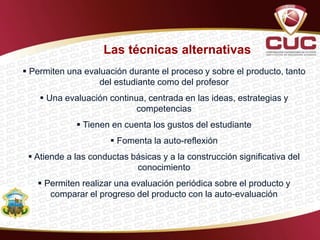  Permiten una evaluación durante el proceso y sobre el producto, tanto
del estudiante como del profesor
 Una evaluación continua, centrada en las ideas, estrategias y
competencias
 Tienen en cuenta los gustos del estudiante
 Fomenta la auto-reflexión
 Atiende a las conductas básicas y a la construcción significativa del
conocimiento
 Permiten realizar una evaluación periódica sobre el producto y
comparar el progreso del producto con la auto-evaluación
Las técnicas alternativas
 