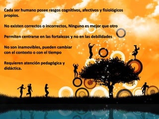 Cada ser humano posee rasgos cognitivos, afectivos y fisiológicos
propios.
No existen correctos o incorrectos, Ninguno es mejor que otro
Permiten centrarse en las fortalezas y no en las debilidades
No son inamovibles, pueden cambiar
con el contexto o con el tiempo
Requieren atención pedagógica y
didáctica.
 