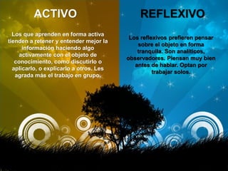 ACTIVO REFLEXIVO
Los que aprenden en forma activa
tienden a retener y entender mejor la
información haciendo algo
activamente con el objeto de
conocimiento, como discutirlo o
aplicarlo, o explicarlo a otros. Les
agrada más el trabajo en grupo.
Los reflexivos prefieren pensar
sobre el objeto en forma
tranquila. Son analíticos,
observadores. Piensan muy bien
antes de hablar. Optan por
trabajar solos.
 