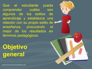 Objetivo
general
Que el estudiante pueda
comprender cuáles son
algunos de los estilos de
aprendizaje y establezca una
relación con su propio estilo de
enseñanza, procurando el
mejor de los resultados en
términos pedagógicos.
 