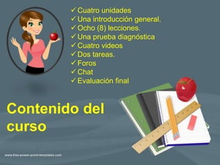  Cuatro unidades
 Una introducción general.
 Ocho (8) lecciones.
 Una prueba diagnóstica
 Cuatro videos
 Dos tareas.
 Foros
 Chat
 Evaluación final
Contenido del
curso
 