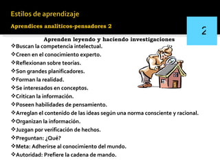 Aprendices analíticos-pensadores   2   Aprenden leyendo y haciendo investigaciones Buscan la competencia intelectual. Creen en el conocimiento experto. Reflexionan sobre teorías. Son grandes planificadores. Forman la realidad . Se interesados en conceptos. Critican la información. Poseen habilidades de pensamiento. Arreglan el contenido de las ideas según una norma   consciente y racional. Organizan la información. Juzgan por verificación de hechos. Preguntan: ¿Qué? Meta: Adherirse al conocimiento del mundo. Autoridad: Prefiere la cadena de mando.   2 