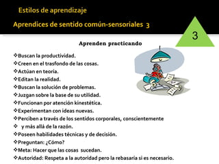 Aprendices de sentido común-sensoriales  3   Aprenden practicando   Buscan la productividad. Creen en el trasfondo de las cosas. Actúan en teoría. Editan la realidad. Buscan la solución de problemas. Juzgan sobre la base de su utilidad. Funcionan por atención kinestética.  Experimentan con ideas nuevas.  Perciben a través de los sentidos corporales, conscientemente  y más allá de la razón. Poseen habilidades técnicas y de decisión. Preguntan: ¿Cómo? Meta: Hacer que las cosas  sucedan. Autoridad: Respeta a la autoridad pero la rebasaría si es necesario. 3 