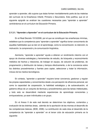 CARO GARRIDO, SILVIA.
19
aprender a aprender, ello supone que éstas formen inevitablemente parte de las materias
del currículo de la Enseñanza Infantil, Primaria o Secundaria. Esto justifica, que en el
siguiente epígrafe se analicen las cuestiones necesarias para “aprender a aprender”
centrándonos en el currículum de Educación Primaria.
2.1.3.1. “Aprender a Aprender” en el currículum de la Educación Primaria.
En el Real Decreto 1513/2006, por el que se constituyen las enseñanzas mínimas,
establece que la competencia para “aprender a aprender” significa tomar conocimiento de
aquellas habilidades que se dan en el aprendizaje, como la concentración, la retención, la
motivación, la comprensión y la comunicación lingüística.
Asimismo, “aprender a aprender” ayuda a obtener un rendimiento máximo con el
apoyo de diversas estrategias y herramientas de estudio, de búsqueda y reconocimiento
metódico de hechos y relaciones, de trabajar en equipo, de solución de problemas, de
programación y distribución de tareas y tiempos efectivamente, o de la conciencia sobre
los distintos procedimientos y fuentes para captar, seleccionar y tratar la información,
incluso de los medios tecnológicos.
En síntesis, “aprender a aprender” requiere tomar conciencia, gestionar y regular
las propias capacidades y conocimientos desde una percepción de eficiencia personal, así
como la capacidad de cooperación, la habilidad estratégica y de autoevaluación, el
gobierno eficaz de un conjunto de técnicas y procedimientos para las tareas intelectuales,
y todo esto se desarrollará mediante experiencias de aprendizaje conscientes y
enriquecedoras, ya sean individuales o en grupo.
En el Anexo II de este real decreto se determinan los objetivos, contenidos y
evaluación de las distintas áreas, además de la aportación de las mismas al desarrollo de
las competencias básicas, (BOE, 2006). La contribución de cada área al desarrollo de la
competencia de “aprender a aprender” en el tercer ciclo de educación primaria es la
siguiente:
 