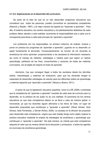 CARO GARRIDO, SILVIA.
21
2.1.3.2. Implicaciones en el desarrollo del currículum.
Se parte de la idea de que es un reto desarrollar programas educativos que
consideran que todas las personas, pueden convertirse en pensadores competentes
(Resnick y Klopfer, 1997), y la mejor manera de lograrlo es “aprender a aprender”. Para
ello, el sistema educativo, los centros educativos y los planteamientos didácticos de cada
profesor deben atender a esta realidad, asumiendo la responsabilidad que a cada uno le
corresponde para llevar a cabo este principio de “aprender a aprender”.
Los profesores son los responsables, en primera instancia, de realizar, evaluar y
poner en práctica los programas de “aprender a aprender”, jugando en su desarrollo un
papel fundamental el alumnado. Consecuentemente, es función de los docentes la
enseñanza de cómo aprender, proporcionando a los escolares la información necesaria,
así como el manejo de métodos, estrategias o medios para que logren un óptimo
aprendizaje, partiendo de los fines, conocimientos y acciones de todas las materias
curriculares con el objeto de mejorar el modo de aprender.
Asimismo, hay que conseguir llegar a todos los escolares desde los disímiles
estilos, metodologías y sistemas de evaluación, para que los discentes tengan la
capacidad de desarrollar estrategias de estudio para los diferentes estilos de aprendizaje
y materias logrando que “aprendan a aprender” (Allueva y Bueno, 2011).
A pesar de que la legislación educativa española, como la LOE (2006,) contempla
que la competencia de “aprender a aprender” necesita de cada área de currículo para su
desarrollo, en la práctica de las aulas no es una realidad. El panorama de los centros
educativos es que esta competencia básica no se lleva a cabo de manera global, ni
transversal, ya que los docentes siguen aferrados a los libros de texto, en lugar de
desarrollar propuestas que contribuyan a “aprender a aprender” (Pérez Gómez, Soto
Gómez, Sola Fernández, y Serván Nuñez, 2009). La escasez en la difusión de proyectos
para desarrollar esta competencia, origina que este trabajo tenga como objeto mejorar la
práctica educativa mediante el empleo de estrategias de enseñanza y aprendizaje que
contribuyan a “aprender a aprender”. De esta manera, se intenta que esta competencia
adquiera el valor que se merece dentro de la educación y enriquezca a todos los agentes
en el proceso de enseñanza-aprendizaje.
 