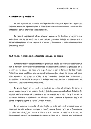 CARO GARRIDO, SILVIA.
22
2.2 Materiales y métodos.
En este apartado se presenta un Proyecto Educativo para “Aprender a Aprender”
según los Estilos de Aprendizaje en el tercer ciclo de Educación Primaria, donde se hará
un recorrido por las diferentes partes del diseño.
En base al análisis realizado en el marco teórico, se ha diseñado un proyecto que
parte de un plan de formación del profesorado en grupos de trabajo, se continúa con el
desarrollo del plan de acción dirigido al alumnado, y finaliza con la evaluación del plan de
formación y acción.
2.2.1. Plan de formación del profesorado en grupos de trabajo
Para la formación del profesorado en grupos de trabajo es necesario desarrollar un
plan a través de cinco acciones esenciales, las cuales son: plantear la propuesta en la
reunión con los equipos de ciclo; una segunda reunión con la Comisión de Coordinación
Pedagógica para establecer vías de coordinación con los tutores de equipo del tercer
ciclo; establecer un grupo de trabajo o de formación; analizar las necesidades y
actuaciones; y desarrollar el proyecto a lo largo del curso escolar. A continuación se
abordarán y describirán estas actuaciones.
En primer lugar, en los centros educativos se realiza al principio del curso, al
menos una reunión con los equipos de ciclo, bajo la supervisión del Jefe de Estudios. Es
en este momento donde se propondrá a los tutores del tercer ciclo (5º y 6º curso) de
Educación Primaria la aplicación del Proyecto para “Aprender a Aprender” según los
Estilos de Aprendizaje en el Tercer Ciclo de Primaria.
En un segundo momento, el coordinador de este ciclo será el responsable de
trasladar y formular esta propuesta en la reunión que se lleva a cabo por la Comisión de
Coordinación Pedagógica (CCP), formada por el Director, el Jefe de Estudios, los
coordinadores de ciclo y el orientador educativo. A través de la Comisión de Coordinación
 