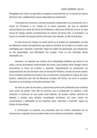 CARO GARRIDO, SILVIA.
23
Pedagógica del centro se ejecutará el programa conjuntamente con el equipo de tutores
del tercer ciclo, estableciendo cauces adecuados de coordinación.
Tras estas dos reuniones, la tercera actuación a desarrollar es la constitución de un
Grupo de Formación o de Trabajo en el centro educativo, del que se solicitará
reconocimiento por parte del Centro de Profesores y Recursos (CPR) de la zona. En este
Grupo de Trabajo estarán prioritariamente los tutores del tercer ciclo, el orientador y al
menos un miembro del equipo directivo del centro (por ejemplo, el Jefe de Estudios).
En este Grupo de Trabajo, la cuarta acción es el análisis de necesidades, se trata
de reflexionar acerca del tratamiento que hasta el momento se ha dado en el centro a las
estrategias para “aprender a aprender” según los estilos de aprendizaje, qué actuaciones
se han desarrollado, qué dificultades han surgido, cómo se han afrontado dichas
dificultades, etc.
Asimismo, se realizará una revisión de la metodología didáctica que prima en las
aulas y de los documentos institucionales del centro, para analizar cómo recogen dichos
documentos la forma de enseñar a aprender. Especialmente se examinarán las
programaciones de aula del tercer ciclo de Educación Primaria y el plan de acción tutorial.
Si se considera necesario se acudirá a las conclusiones y propuestas de mejora del curso
anterior, analizando para ello las Memorias Anuales del Centro, así como el proyecto
educativo y los proyectos curriculares del tercer ciclo.
Se trata de partir de las ideas y actuaciones previas del profesorado para tomarlas
como punto de partida. Para ello es oportuno que el profesorado se implique y esté
dispuesto a reconocer en qué puede estar fallando. Se pueden realizar sesiones de
debates o tertulias para detectar necesidades formativas, así como valorar los
conocimientos y habilidades de los docentes sobre “Aprender a Aprender” según los
Estilos de Aprendizaje.
A continuación se presenta una propuesta para los tutores implicados de las
dimensiones o aspectos que se pueden tratar en las sesiones de tertulias o debates:
 