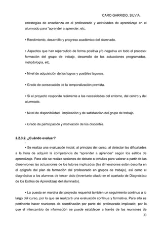 CARO GARRIDO, SILVIA.
33
estrategias de enseñanza en el profesorado y actividades de aprendizaje en el
alumnado para “aprender a aprender, etc.
• Rendimiento, desarrollo y progreso académico del alumnado.
• Aspectos que han repercutido de forma positiva y/o negativa en todo el proceso:
formación del grupo de trabajo, desarrollo de las actuaciones programadas,
metodología, etc.
• Nivel de adquisición de los logros y posibles lagunas.
• Grado de consecución de la temporalización prevista.
• Si el proyecto responde realmente a las necesidades del entorno, del centro y del
alumnado.
• Nivel de disponibilidad, implicación y de satisfacción del grupo de trabajo.
• Grado de participación y motivación de los discentes.
2.2.3.2. ¿Cuándo evaluar?
.
• Se realiza una evaluación inicial, al principio del curso, al detectar las dificultades
a la hora de adquirir la competencia de “aprender a aprender” según los estilos de
aprendizaje. Para ello se realiza sesiones de debate o tertulias para valorar a partir de las
dimensiones las actuaciones de los tutores implicados (las dimensiones están descrita en
el epígrafe del plan de formación del profesorado en grupos de trabajo), así como el
diagnóstico a los alumnos de tercer ciclo (inventario citado en el apartado de Diagnóstico
de los Estilos de Aprendizaje del alumnado).
• La puesta en marcha del proyecto requerirá también un seguimiento continuo a lo
largo del curso, por lo que se realizará una evaluación continua y formativa. Para ello es
pertinente hacer reuniones de coordinación por parte del profesorado implicado; por lo
que el intercambio de información se puede establecer a través de las reuniones de
 