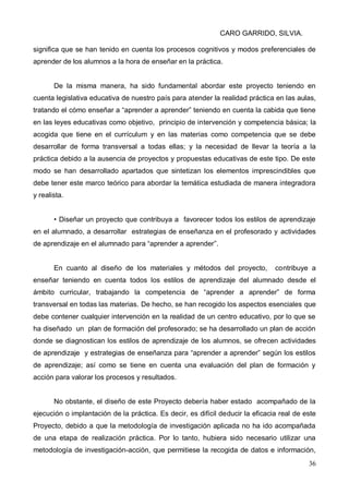 CARO GARRIDO, SILVIA.
36
significa que se han tenido en cuenta los procesos cognitivos y modos preferenciales de
aprender de los alumnos a la hora de enseñar en la práctica.
De la misma manera, ha sido fundamental abordar este proyecto teniendo en
cuenta legislativa educativa de nuestro país para atender la realidad práctica en las aulas,
tratando el cómo enseñar a “aprender a aprender” teniendo en cuenta la cabida que tiene
en las leyes educativas como objetivo, principio de intervención y competencia básica; la
acogida que tiene en el currículum y en las materias como competencia que se debe
desarrollar de forma transversal a todas ellas; y la necesidad de llevar la teoría a la
práctica debido a la ausencia de proyectos y propuestas educativas de este tipo. De este
modo se han desarrollado apartados que sintetizan los elementos imprescindibles que
debe tener este marco teórico para abordar la temática estudiada de manera integradora
y realista.
• Diseñar un proyecto que contribuya a favorecer todos los estilos de aprendizaje
en el alumnado, a desarrollar estrategias de enseñanza en el profesorado y actividades
de aprendizaje en el alumnado para “aprender a aprender”.
En cuanto al diseño de los materiales y métodos del proyecto, contribuye a
enseñar teniendo en cuenta todos los estilos de aprendizaje del alumnado desde el
ámbito curricular, trabajando la competencia de “aprender a aprender” de forma
transversal en todas las materias. De hecho, se han recogido los aspectos esenciales que
debe contener cualquier intervención en la realidad de un centro educativo, por lo que se
ha diseñado un plan de formación del profesorado; se ha desarrollado un plan de acción
donde se diagnostican los estilos de aprendizaje de los alumnos, se ofrecen actividades
de aprendizaje y estrategias de enseñanza para “aprender a aprender” según los estilos
de aprendizaje; así como se tiene en cuenta una evaluación del plan de formación y
acción para valorar los procesos y resultados.
No obstante, el diseño de este Proyecto debería haber estado acompañado de la
ejecución o implantación de la práctica. Es decir, es difícil deducir la eficacia real de este
Proyecto, debido a que la metodología de investigación aplicada no ha ido acompañada
de una etapa de realización práctica. Por lo tanto, hubiera sido necesario utilizar una
metodología de investigación-acción, que permitiese la recogida de datos e información,
 