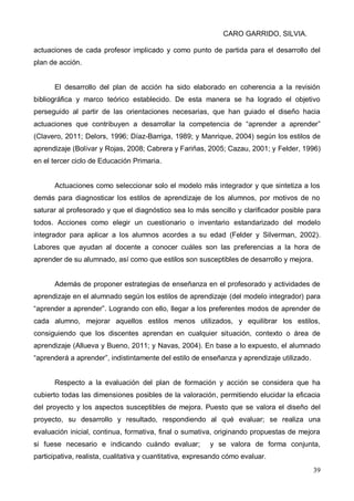CARO GARRIDO, SILVIA.
39
actuaciones de cada profesor implicado y como punto de partida para el desarrollo del
plan de acción.
El desarrollo del plan de acción ha sido elaborado en coherencia a la revisión
bibliográfica y marco teórico establecido. De esta manera se ha logrado el objetivo
perseguido al partir de las orientaciones necesarias, que han guiado el diseño hacia
actuaciones que contribuyen a desarrollar la competencia de “aprender a aprender”
(Clavero, 2011; Delors, 1996; Díaz-Barriga, 1989; y Manrique, 2004) según los estilos de
aprendizaje (Bolívar y Rojas, 2008; Cabrera y Fariñas, 2005; Cazau, 2001; y Felder, 1996)
en el tercer ciclo de Educación Primaria.
Actuaciones como seleccionar solo el modelo más integrador y que sintetiza a los
demás para diagnosticar los estilos de aprendizaje de los alumnos, por motivos de no
saturar al profesorado y que el diagnóstico sea lo más sencillo y clarificador posible para
todos. Acciones como elegir un cuestionario o inventario estandarizado del modelo
integrador para aplicar a los alumnos acordes a su edad (Felder y Silverman, 2002).
Labores que ayudan al docente a conocer cuáles son las preferencias a la hora de
aprender de su alumnado, así como que estilos son susceptibles de desarrollo y mejora.
Además de proponer estrategias de enseñanza en el profesorado y actividades de
aprendizaje en el alumnado según los estilos de aprendizaje (del modelo integrador) para
“aprender a aprender”. Logrando con ello, llegar a los preferentes modos de aprender de
cada alumno, mejorar aquellos estilos menos utilizados, y equilibrar los estilos,
consiguiendo que los discentes aprendan en cualquier situación, contexto o área de
aprendizaje (Allueva y Bueno, 2011; y Navas, 2004). En base a lo expuesto, el alumnado
“aprenderá a aprender”, indistintamente del estilo de enseñanza y aprendizaje utilizado.
Respecto a la evaluación del plan de formación y acción se considera que ha
cubierto todas las dimensiones posibles de la valoración, permitiendo elucidar la eficacia
del proyecto y los aspectos susceptibles de mejora. Puesto que se valora el diseño del
proyecto, su desarrollo y resultado, respondiendo al qué evaluar; se realiza una
evaluación inicial, continua, formativa, final o sumativa, originando propuestas de mejora
si fuese necesario e indicando cuándo evaluar; y se valora de forma conjunta,
participativa, realista, cualitativa y cuantitativa, expresando cómo evaluar.
 