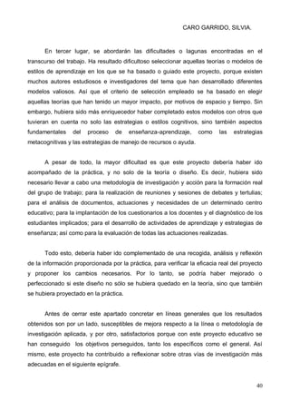 CARO GARRIDO, SILVIA.
40
En tercer lugar, se abordarán las dificultades o lagunas encontradas en el
transcurso del trabajo. Ha resultado dificultoso seleccionar aquellas teorías o modelos de
estilos de aprendizaje en los que se ha basado o guiado este proyecto, porque existen
muchos autores estudiosos e investigadores del tema que han desarrollado diferentes
modelos valiosos. Así que el criterio de selección empleado se ha basado en elegir
aquellas teorías que han tenido un mayor impacto, por motivos de espacio y tiempo. Sin
embargo, hubiera sido más enriquecedor haber completado estos modelos con otros que
tuvieran en cuenta no solo las estrategias o estilos cognitivos, sino también aspectos
fundamentales del proceso de enseñanza-aprendizaje, como las estrategias
metacognitivas y las estrategias de manejo de recursos o ayuda.
A pesar de todo, la mayor dificultad es que este proyecto debería haber ido
acompañado de la práctica, y no solo de la teoría o diseño. Es decir, hubiera sido
necesario llevar a cabo una metodología de investigación y acción para la formación real
del grupo de trabajo; para la realización de reuniones y sesiones de debates y tertulias;
para el análisis de documentos, actuaciones y necesidades de un determinado centro
educativo; para la implantación de los cuestionarios a los docentes y el diagnóstico de los
estudiantes implicados; para el desarrollo de actividades de aprendizaje y estrategias de
enseñanza; así como para la evaluación de todas las actuaciones realizadas.
Todo esto, debería haber ido complementado de una recogida, análisis y reflexión
de la información proporcionada por la práctica, para verificar la eficacia real del proyecto
y proponer los cambios necesarios. Por lo tanto, se podría haber mejorado o
perfeccionado si este diseño no sólo se hubiera quedado en la teoría, sino que también
se hubiera proyectado en la práctica.
Antes de cerrar este apartado concretar en líneas generales que los resultados
obtenidos son por un lado, susceptibles de mejora respecto a la línea o metodología de
investigación aplicada, y por otro, satisfactorios porque con este proyecto educativo se
han conseguido los objetivos perseguidos, tanto los específicos como el general. Así
mismo, este proyecto ha contribuido a reflexionar sobre otras vías de investigación más
adecuadas en el siguiente epígrafe.
 