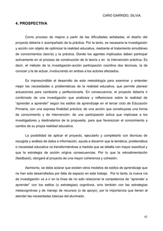 CARO GARRIDO, SILVIA.
41
4. PROSPECTIVA
Como proceso de mejora a partir de las dificultades señaladas, el diseño del
proyecto debería ir acompañado de la práctica. Por la tanto, es necesaria la investigación
y acción con objeto de optimizar la realidad educativa, mediante el tratamiento simultáneo
de conocimientos (teoría) y la práctica. Donde los agentes implicados deben participar
activamente en el proceso de construcción de la teoría y en la intervención práctica. Es
decir, el método de la investigación-acción participación coordina dos técnicas, la de
conocer y la de actuar, involucrando en ambas a los actores afectados.
Es imprescindible el desarrollo de esta metodología para examinar y entender
mejor las necesidades o problemáticas de la realidad educativa, que permite planear
actuaciones para cambiarla y perfeccionarla. En consecuencia, el proyecto debería ir
combinado de una investigación que analizara y reflexionara sobre la realidad de
“aprender a aprender” según los estilos de aprendizaje en el tercer ciclo de Educación
Primaria, con una expresa finalidad práctica; de una acción que constituyese una forma
de conocimiento y de intervención; de una participación activa que implicase a los
investigadores y destinatarios de la propuesta, para que favorezcan el conocimiento y
cambio de su propia realidad educativa.
La posibilidad de aplicar el proyecto, ejecutarlo y completarlo con técnicas de
recogida y análisis de datos e información, ayuda a discernir que la temática, problemática
o necesidad educativa va transformándose a medida que se detalla con mayor exactitud y
que la estrategia de acción origina consecuencias. Por lo que la retroalimentación
(feedback), otorgará al proyecto de una mayor coherencia y cohesión.
Asimismo, se debe aclarar que existen otros modelos de estilos de aprendizaje que
no han sido desarrollados por falta de espacio en este trabajo. Por lo tanto, la nueva vía
de investigación va a ir en la línea de no solo relacionar la competencia de “aprender a
aprender” con los estilos (o estrategias) cognitivos, sino también con las estrategias
metacognitivas y de manejo de recursos (o de apoyo), por la importancia que tienen al
atender las necesidades básicas del alumnado.
 