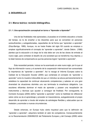 CARO GARRIDO, SILVIA.
6
2. DESARROLLO
2.1. Marco teórico: revisión bibliográfica.
2.1. 1. Una aproximación conceptual en torno a “Aprender a Aprender"
Una de las finalidades más apreciadas y buscadas en el ámbito educativo a través
del tiempo, es la de enseñar a los discentes para que se conviertan en personas
autosuficientes y autogestionadas, capacitarles de tal forma que “aprendan a aprender”
(Díaz-Barriga, 1989). Aunque, no es hasta finales del siglo XX cuando se empieza a
emplear significativamente el concepto de “aprender a aprender”, donde Delors (1996)
plantea que la educación a lo largo de la vida debe ser una de las claves de entrada al
nuevo siglo, para contestar al desafío de una sociedad que se transforma muy deprisa, y
la ideal manera de compensarla es que las personas logren “aprender a aprender”.
Esta necesidad persiste, incluso se ha acentuado en este nuevo siglo, por lo que el
flujo de información nueva y el aumento de la cooperación internacional han acrecentado
la importancia de “aprender a aprender”. Así lo recoge el Informe Europeo sobre la
Calidad de la Educación Escolar (2000) que contempla el concepto de “aprender a
aprender” como la muestra indiscutible de que un individuo se educa permanentemente la
establece la capacidad de continuar alcanzando competencias y saberes en una gran
diversidad de situaciones disímiles una vez terminada la enseñanza obligatoria. Los
escolares eficientes dominan el modo de aprender y poseen una recopilación de
instrumentos y técnicas que ayudan a conseguir tal finalidad. Por consiguiente, la
Comisión Europea (2000) define “aprender a aprender” como la habilidad de reflexionar
sobre cómo se da el aprendizaje y proceder en trascendencia, autogestionando el propio
desarrollo de aprender a través del empleo de estrategias flexibles y adecuadas que se
trasladan y acomodan a nuevas circunstancias.
Desde entonces, en Europa hubo cierta inquietud para que la definición de
“aprender a aprender”, adquiriera también el valor de competencia. Consecuentemente
en la Recomendación 2006/962/CE del Parlamento Europeo y del Consejo (2006) sobre
 