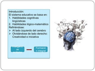 Introducción:
El sistema educativo se basa en:
1. Habilidades cognitivas
lingüísticas
2. Habilidades lógico-matemático
Refiriéndose:
 Al lado izquierdo del cerebro
 Olvidándose de lado derecho:
Creatividad e iniciativa
Inteligenci
as
múltiples
Formació
n integral
 
