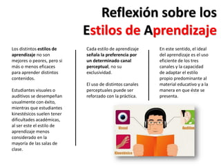 En este sentido, el ideal
del aprendizaje es el uso
eficiente de los tres
canales y la capacidad
de adaptar el estilo
propio predominante al
material educativo y a la
manera en que éste se
presenta.
Reflexión sobre los
Estilos de Aprendizaje
Los distintos estilos de
aprendizaje no son
mejores o peores, pero si
más o menos eficaces
para aprender distintos
contenidos.
Estudiantes visuales o
auditivos se desempeñan
usualmente con éxito,
mientras que estudiantes
kinestésicos suelen tener
dificultades académicas,
al ser este el estilo de
aprendizaje menos
considerado en la
mayoría de las salas de
clase.
Cada estilo de aprendizaje
señala la preferencia por
un determinado canal
perceptual, no su
exclusividad.
El uso de distintos canales
perceptuales puede ser
reforzado con la práctica.
 