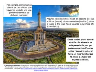 Por ejemplo, si intentamos
pensar en una ciudad que
hayamos visitado una vez,
podemos recordar de
distintas maneras:
En ese sentido, presta especial
atención a los elementos de
esta presentación para que
puedas conocer los diferentes
estilos y descubrir cuál es el
tuyo y así tomar las ideas que
te ayuden a estudiar con
mejores resultados.
El Monumento de Santiago: (Originalmente Monumento a los Héroes de la Restauración). Es una de las obras más resistentes de
República Dominicana, se podría decir que es una de las fuentes que atrae más turistas de todas parte del mundo y del todo el
país a Santiago. Extraída de: http://gammatours.com.do/16-fotos-de-republica-dominicana-que-puedes-perderte-tomadas-con-
un-drone-desde-el-aire/
Algunos recordaremos mejor el aspecto de sus
edificios (visual), otros su nombre (auditivo), otros
el calor o frío que hacía cuando estuvimos ahí
(kinestésico).
 