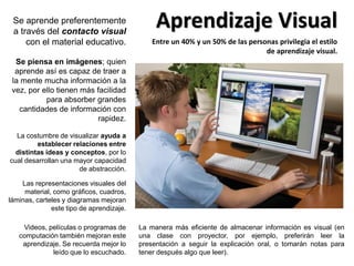 Aprendizaje VisualSe aprende preferentemente
a través del contacto visual
con el material educativo.
Las representaciones visuales del
material, como gráficos, cuadros,
láminas, carteles y diagramas mejoran
este tipo de aprendizaje.
Se piensa en imágenes; quien
aprende así es capaz de traer a
la mente mucha información a la
vez, por ello tienen más facilidad
para absorber grandes
cantidades de información con
rapidez.
La costumbre de visualizar ayuda a
establecer relaciones entre
distintas ideas y conceptos, por lo
cual desarrollan una mayor capacidad
de abstracción.
Entre un 40% y un 50% de las personas privilegia el estilo
de aprendizaje visual.
La manera más eficiente de almacenar información es visual (en
una clase con proyector, por ejemplo, preferirán leer la
presentación a seguir la explicación oral, o tomarán notas para
tener después algo que leer).
Videos, películas o programas de
computación también mejoran este
aprendizaje. Se recuerda mejor lo
leído que lo escuchado.
 