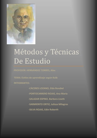 Métodos y Técnicas De EstudioPROFESOR: HERNÁNDEZ TORRES, AlexTEMA: Estilos de aprendizaje según KolbINTEGRANTES:                         -CÁCERES LOZANO, Elda Rosabel                         -PORTOCARRERO ROJAS, Ana María                         -SALAZAR ESPINO, Barbara Liseth                         -SARMIENTO ORTIZ, Julissa Milagros                         -SILVA ROJAS, Edin Roberth-548005-612775<br />Modelo De David Kolb, Aprendizaje Basado En Experiencias. <br />David Kolb.<br />David Kolb, era un experto en administración de la Universidad “Case Western Reserve”, desarrolló un modelo de aprendizaje basado en experiencias. Para Kolb quot;
la experiencia se refiere a toda la serie de actividades que permiten aprenderquot;
. <br />Kolb incluye el concepto de estilos de aprendizaje dentro de su modelo de aprendizaje por experiencia y lo describe como quot;
algunas capacidades de aprender que se destacan por encima de otras como resultado del aparato hereditario de las experiencias vitales propias y de las exigencias del medio ambiente actual... Llegamos a resolver de manera característica los conflictos entre el ser activo y reflexivo y entre el ser inmediato y analítico. Algunas personas desarrollan mentes que sobresalen en la conversión de hechos dispares en teorías coherentes y, sin embargo, estas mismas personas son incapaces de deducir hipótesis a partir de su teoría, o no se interesan por hacerlo; otras personas son genios lógicos, pero encuentran imposible sumergirse en una experiencia y entregarse a ellaquot;
 .<br />Descripción del modelo<br />Kolb identificó dos dimensiones principales del aprendizaje: la percepción y el procesamiento. Decía que el aprendizaje es el resultado de la forma como las personas perciben y luego procesan lo que han percibido. <br />Describió dos tipos opuestos de percepción:<br />las personas que perciben a través de la experiencia concreta,<br />y las personas que perciben a través de la conceptualización abstracta (y generalizaciones).<br />A medida que iba explorando las diferencias en el procesamiento, Kolb también encontró ejemplos de ambos extremos:<br />algunas personas procesan a través de la experimentación activa (la puesta en práctica de las implicaciones de los conceptos en situaciones nuevas), <br />mientras que otras a través de la observación reflexiva. <br />La yuxtaposición de las dos formas de percibir y las dos formas de procesar es lo que llevó a Kolb a describir un modelo de cuatro cuadrantes para explicar los estilos de aprendizaje.<br />involucrarse enteramente y sin prejuicios a las situaciones que se le presenten,<br />lograr reflexionar acerca de esas experiencias y percibirlas desde varias aproximaciones,<br />generar conceptos e integrar sus observaciones en teorías lógicamente sólidas,<br />ser capaz de utilizar eses teorías para tomar decisiones y solucionar problemas.<br />De estas capacidades experiencia concreta (EC), observación reflexiva (OR), conceptualización abstracta (CA) y experimentación activa (EA) se desprenden los cuatro estilos de aprendizaje.<br />Kolb se valió de un inventario para medir los puntos fuertes y débiles de las personas, pidiéndoles que ordenaran en forma jerárquica cuatro palabras que se relacionaban con las cuatro capacidades. <br />La muestra de Kolb consistió sólo en adultos, la mayoría de los cuales habían terminado sus estudios profesionales o estaban a punto de hacerlo.<br />CUATRO FASES<br />a) Alumno activo: de una experiencia directa y concreta.<br />b) Alumno teórico: o bien de una experiencia abstracta, que es la que tenemos cuando leemos acerca de algo o cuando alguien nos lo cuenta.<br />Las experiencias que tengamos, concretas o abstractas, se transforman en conocimiento cuando las elaboramos de alguna de estas dos formas:<br />a) Alumno reflexivo: reflexionando y pensando sobre ellas.<br />b) Alumno pragmático: experimentando de forma activa con la información recibida.<br />A continuación se describen los cuatro tipos dominantes de estilos de aprendizaje: <br />Características del alumno convergenteCaracterísticas del alumno divergenteCaracterísticas del alumno asimiladorCaracterísticas del alumno acomodadorPragmáticoSociablePoco sociableSociableRacionalSintetiza bienSintetiza bienOrganizadoAnalíticoGenera ideasGenera modelosAcepta retosOrganizadoSoñadorReflexivoImpulsivoBuen discriminadorValora la comprensiónPensador abstractoBusca objetivosOrientado a la tareaOrientado a las personasOrientado a la reflexiónOrientado a la acciónDisfruta aspectos técnicosEspontáneoDisfruta la teoríaDependiente de los demásGusta de la experimentaciónDisfruta el descubrimientoDisfruta hacer teoríaPoca habilidad analíticaEs poco empáticoEmpáticoPoco empáticoEmpáticoHerméticoAbiertoHerméticoAbiertoPoco imaginativoMuy imaginativoDisfruta el diseñoAsistemáticoBuen líderEmocionalPlanificadorEspontáneoInsensible FlexiblePoco sensibleFlexibleDeductivoIntuitivoInvestigadorComprometido<br />El modelo de Kolb crea un panorama que ha servido como punto de partida para el desarrollo de algunos otros modelos. <br />Libreto:<br />PERSONAJES:<br />-PAPÁ:Jorge (Robert Silva)<br />-HIJA: Laura (Elda Cáceres)<br />-HERMANA: Lucia (Liseth Salazar)<br />-MAMÁ: Valeria (Julissa Sarmiento)<br />-COMPAÑERA DE TRABAJO DE SU PAPÁ: Andrea (Ana Portocarrero)<br />Había una vez  un padre que era exitoso en el trabajo, pero todo lo contrario en su familia, y  no era un buen padre, ni tampoco buen esposo, lo único que le importaba era su trabajo.<br />ESCENA 1<br />En la sala de la casa….<br />3968750170815Jorge llega a su casa y se sienta en su escritorio a hacer sus trabajos, entonces Laura va a ver a su papá, para que le ayude a hacer sus tareas.<br />LAURA.- Papá, papá, ayúdame a hacer mi tarea de matemáticas<br />PAPÁ.- No molestes, estoy ocupado, dile a tu mamá que te enseñe.<br />Laura va a su mamá<br />VALERIA.- No sé qué te enseñe tu hermana.<br />Laura va a su hermana<br />LAURA.- Lucia me puedes ayudar a hacer mi tarea, porque mi papá no quiere ayudarme<br />LUCIA.- Claro que si hermanita ven te ayudo.<br />ESCENA 2<br />Al siguiente día en la sala…<br />LUCIA.- Papá quiero hablar contigo muy seriamente……….No me parece bien la manera en que tratas a Laura, ya te portaste así con migo y no me gustaría que ella pase por lo mismo.<br />JORGE.- Tú no te metas, que no es problema tuyo.<br />LUCIA.-Muy bien entonces sigue así, pero luego no te arrepientas.<br /> ESCENA 3<br />Ya en el trabajo…<br />JORGE.-Hola Andrea<br />ANDREA.- Hola que tienes, te noto un poco extraño.<br />JORGE.- Es que tuve un problema con mi hija, pero no importa, sigamos trabajando.<br />ANDREA.- Sí, tienes razón, lo más importante es el trabajo.<br />ESCENA 4<br />En la casa…<br />VALERIA.-  ¡Que te pasa! porque tratas de esa manera a nuestras hijas.<br />JORGE.- Qué te pasa a ti, porque me hablas así, yo trato a mis hijas como mejor me parece, además tengo que trabajar sino quien las va a mantener.<br />390144050800ESCENA 5<br />Así pasaron muchos años y Jorge no cambiaba su actitud hacia sus hijas, él dejo de trabajar debido a su avanzada edad; Laura estudió economía, y ocupo el cargo de gerente general en una empresa y era una mujer muy ocupada y dedicada al cien por ciento  a su trabajo. <br />Laura se encontraba en su trabajo y recibió una llamada de su papá.<br />JORGE.- (por el teléfono) hola hija, hoy es mi cumpleaños  y quiero que lo vengas a celebrar conmigo.<br />LAURA.- Sabes que papá  ahorita estoy muy ocupada y no tengo tiempo……….Feliz Cumpleaños y chau.<br />JORGE.- (Después de haber cortado la llamada)…….Dijo: Esa maldita frase “no tengo tiempo”  y pensar  que yo soy el culpable porque nunca tuve tiempo para ella y ella aprendió lo peor de mí.<br />