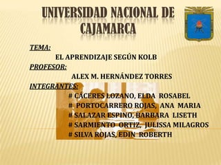 Universidad Nacional de   Cajamarca TEMA:  EL APRENDIZAJE SEGÚN KOLB  PROFESOR: ALEX M. HERNÁNDEZ TORRES INTEGRANTES:                         # CÁCERES LOZANO, ELDA  ROSABEL                                   #  PORTOCARRERO ROJAS,  ANA  MARIA                         # SALAZAR ESPINO, BARBARA  LISETH                          # SARMIENTO  ORTIZ,  JULISSA MILAGROS                         # SILVA ROJAS, EDIN  ROBERTH 