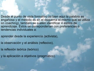 Desde el punto de vista formativo (si bien aquí la palabra es
engañosa y el método es en el esquema el mismo que se utiliza
en coaching), también se suelen identificar 4 estilos de
aprendizaje. Éstos se correponderían con preferencias o
tendencias individuales a:
aprender desde la experiencia (activista),
la observación y el análisis (reflexivo),
la reflexión teórica (teórico)
y la aplicación a objetivos (pragmático).
 