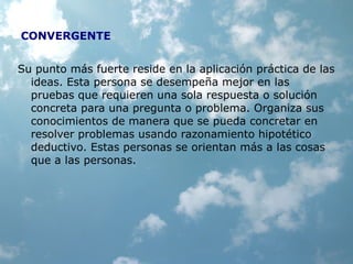CONVERGENTE
Su punto más fuerte reside en la aplicación práctica de las
ideas. Esta persona se desempeña mejor en las
pruebas que requieren una sola respuesta o solución
concreta para una pregunta o problema. Organiza sus
conocimientos de manera que se pueda concretar en
resolver problemas usando razonamiento hipotético
deductivo. Estas personas se orientan más a las cosas
que a las personas.
 