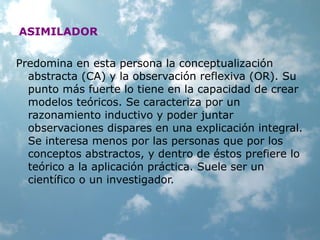 ASIMILADOR
Predomina en esta persona la conceptualización
abstracta (CA) y la observación reflexiva (OR). Su
punto más fuerte lo tiene en la capacidad de crear
modelos teóricos. Se caracteriza por un
razonamiento inductivo y poder juntar
observaciones dispares en una explicación integral.
Se interesa menos por las personas que por los
conceptos abstractos, y dentro de éstos prefiere lo
teórico a la aplicación práctica. Suele ser un
científico o un investigador.
 